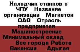 Наладчик станков с ЧПУ › Название организации ­ Магнетон, ОАО › Отрасль предприятия ­ Машиностроение › Минимальный оклад ­ 50 000 - Все города Работа » Вакансии   . Адыгея респ.,Адыгейск г.